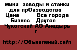 мини- заводы и станки для прОизводства › Цена ­ 100 - Все города Бизнес » Другое   . Чукотский АО,Анадырь г.